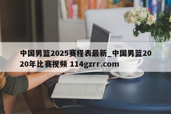 中国男篮2025赛程表最新_中国男篮2020年比赛视频 114gzrr.com