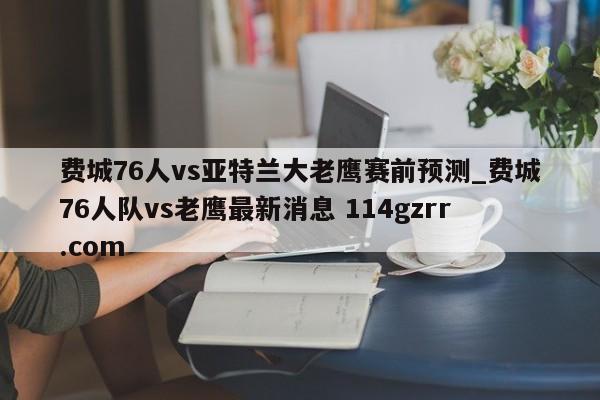 费城76人vs亚特兰大老鹰赛前预测_费城76人队vs老鹰最新消息 114gzrr.com